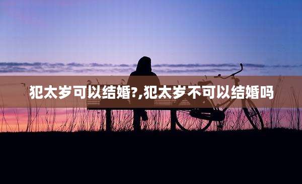 犯太岁可以结婚?,犯太岁不可以结婚吗
