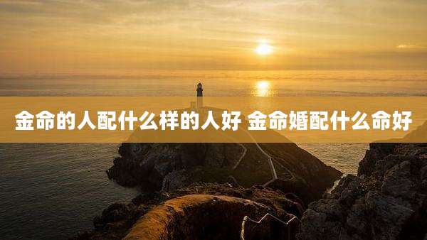 金命的人配什么样的人好 金命婚配什么命好