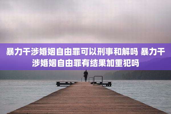 暴力干涉婚姻自由罪可以刑事和解吗 暴力干涉婚姻自由罪有结果加重犯吗