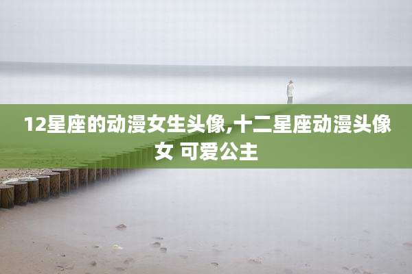 12星座的动漫女生头像,十二星座动漫头像女 可爱公主