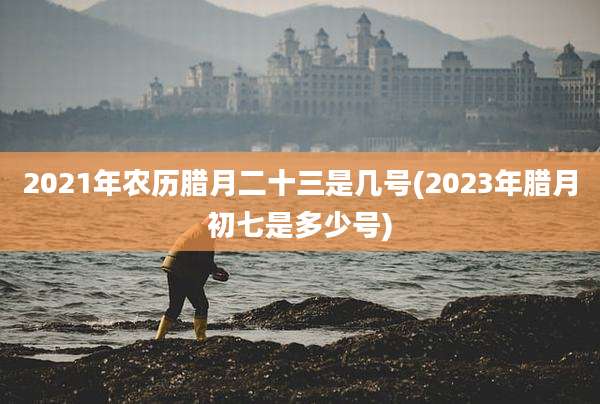 2021年农历腊月二十三是几号(2023年腊月初七是多少号)