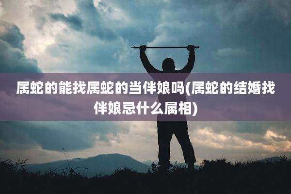 属蛇的能找属蛇的当伴娘吗(属蛇的结婚找伴娘忌什么属相)
