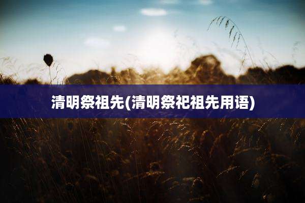 清明祭祖先(清明祭祀祖先用语)