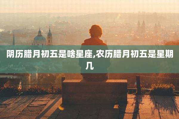 阴历腊月初五是啥星座,农历腊月初五是星期几