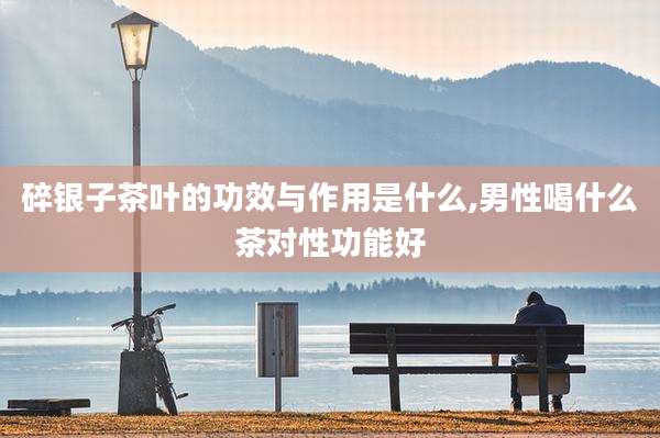 碎银子茶叶的功效与作用是什么,男性喝什么茶对性功能好