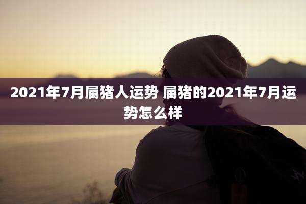 2021年7月属猪人运势 属猪的2021年7月运势怎么样