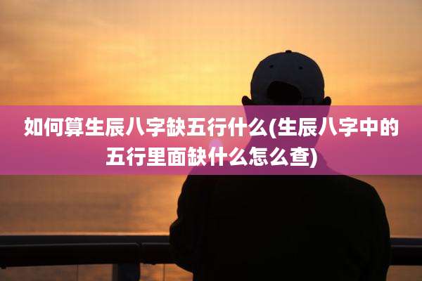 如何算生辰八字缺五行什么(生辰八字中的五行里面缺什么怎么查)