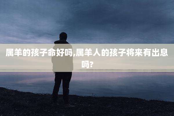 属羊的孩子命好吗,属羊人的孩子将来有出息吗?
