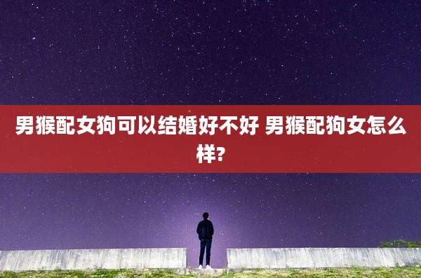 男猴配女狗可以结婚好不好 男猴配狗女怎么样?