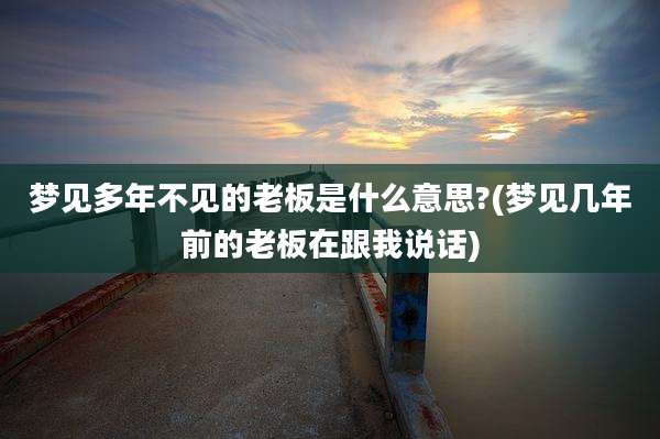 梦见多年不见的老板是什么意思?(梦见几年前的老板在跟我说话)