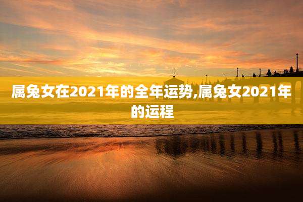 属兔女在2021年的全年运势,属兔女2021年的运程
