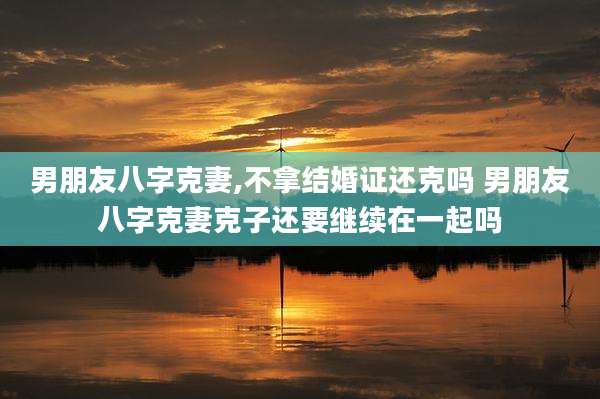 男朋友八字克妻,不拿结婚证还克吗 男朋友八字克妻克子还要继续在一起吗