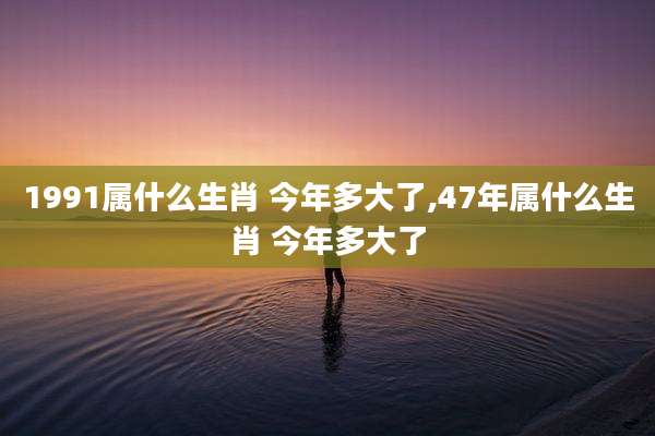 1991属什么生肖 今年多大了,47年属什么生肖 今年多大了