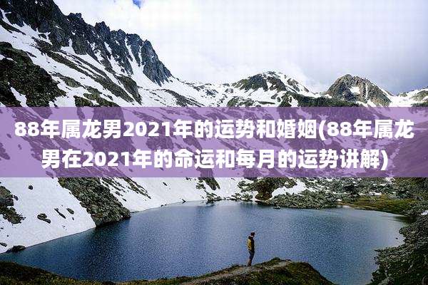 88年属龙男2021年的运势和婚姻(88年属龙男在2021年的命运和每月的运势讲解)