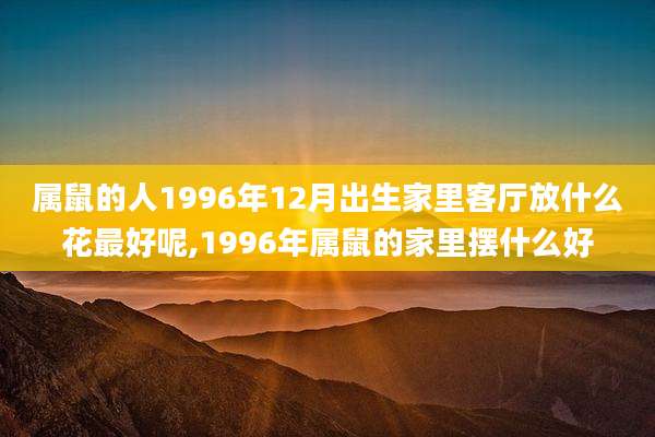 属鼠的人1996年12月出生家里客厅放什么花最好呢,1996年属鼠的家里摆什么好
