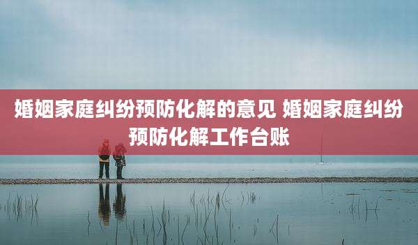 婚姻家庭纠纷预防化解的意见 婚姻家庭纠纷预防化解工作台账