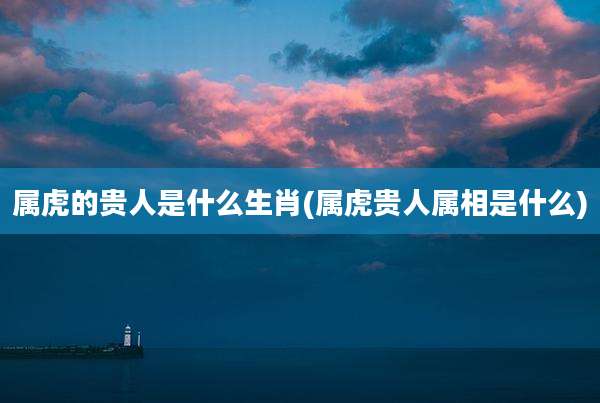 属虎的贵人是什么生肖(属虎贵人属相是什么)