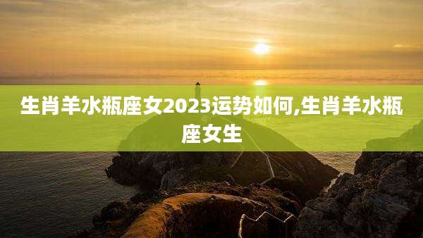 生肖羊水瓶座女2023运势如何,生肖羊水瓶座女生