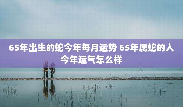 65年出生的蛇今年每月运势 65年属蛇的人今年运气怎么样