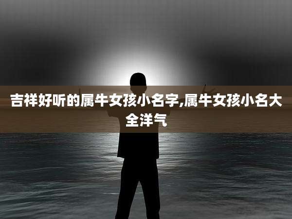 吉祥好听的属牛女孩小名字,属牛女孩小名大全洋气