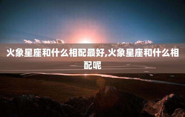 火象星座和什么相配最好,火象星座和什么相配呢