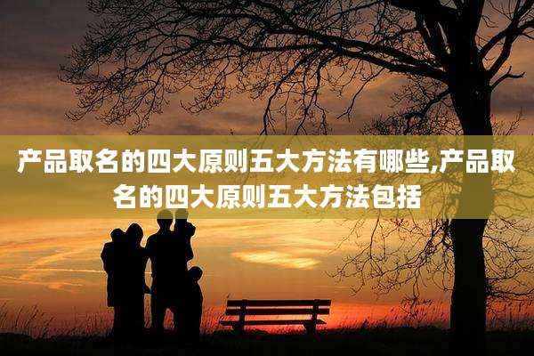 产品取名的四大原则五大方法有哪些,产品取名的四大原则五大方法包括