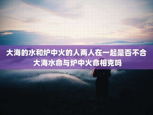 大海的水和炉中火的人两人在一起是否不合 大海水命与炉中火命相克吗
