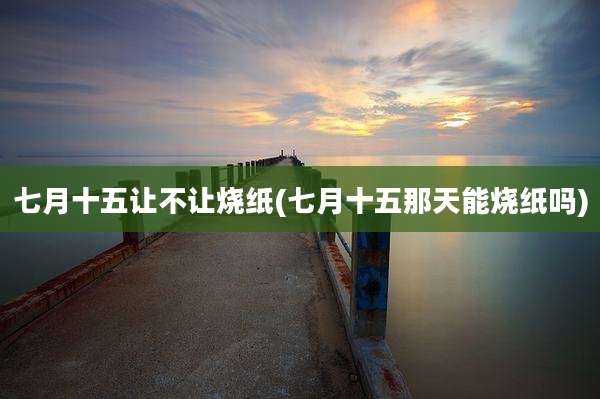 七月十五让不让烧纸(七月十五那天能烧纸吗)