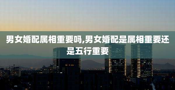 男女婚配属相重要吗,男女婚配是属相重要还是五行重要