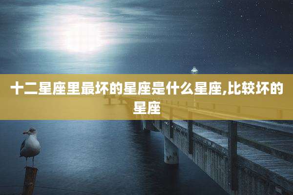 十二星座里最坏的星座是什么星座,比较坏的星座