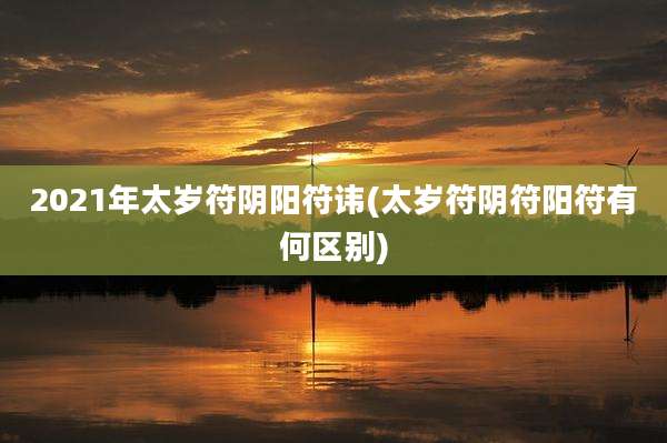 2021年太岁符阴阳符讳(太岁符阴符阳符有何区别)