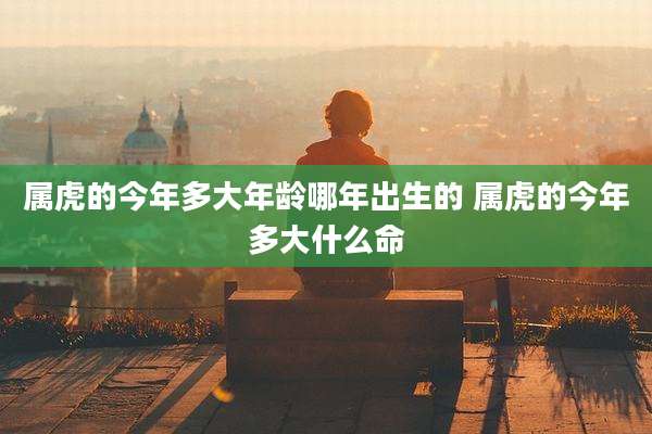 属虎的今年多大年龄哪年出生的 属虎的今年多大什么命