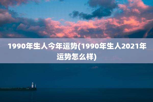 1990年生人今年运势(1990年生人2021年运势怎么样)