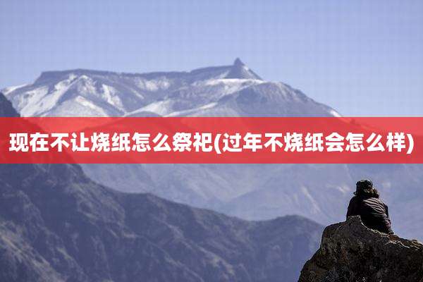现在不让烧纸怎么祭祀(过年不烧纸会怎么样)