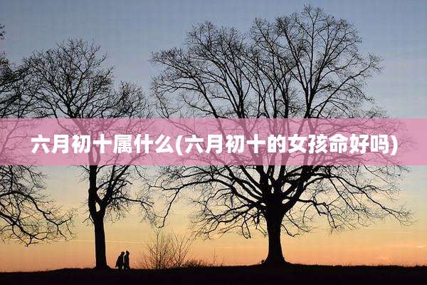 六月初十属什么(六月初十的女孩命好吗)
