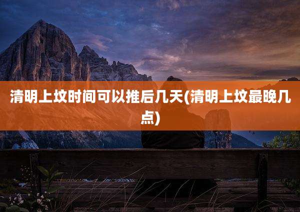 清明上坟时间可以推后几天(清明上坟最晚几点)