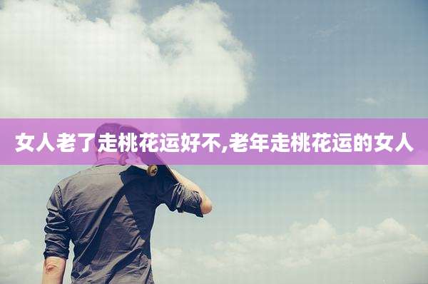 女人老了走桃花运好不,老年走桃花运的女人