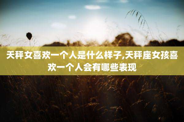 天秤女喜欢一个人是什么样子,天秤座女孩喜欢一个人会有哪些表现