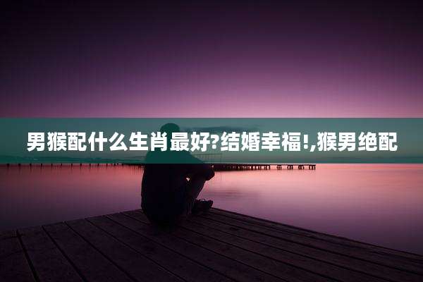 男猴配什么生肖最好?结婚幸福!,猴男绝配