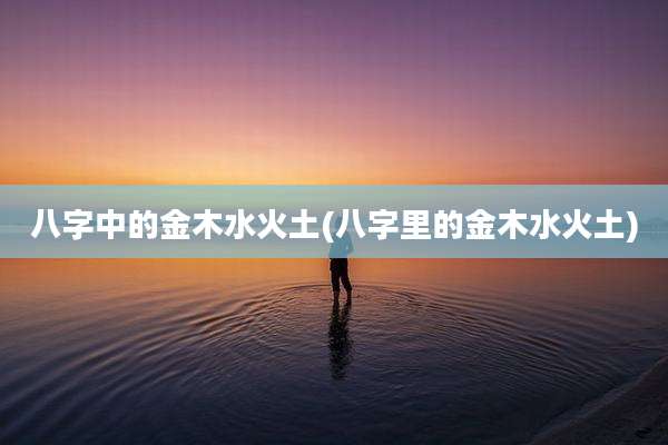 八字中的金木水火土(八字里的金木水火土)