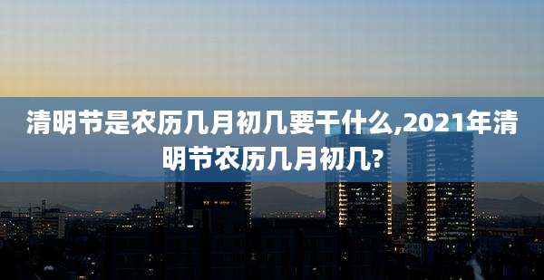 清明节是农历几月初几要干什么,2021年清明节农历几月初几?
