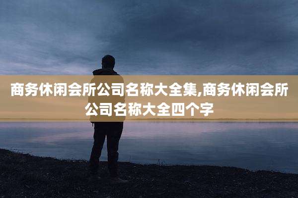 商务休闲会所公司名称大全集,商务休闲会所公司名称大全四个字