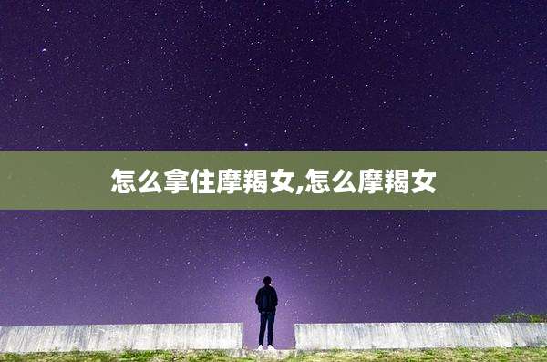 怎么拿住摩羯女,怎么摩羯女