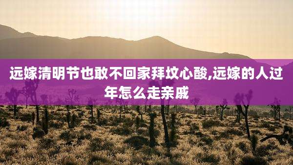 远嫁清明节也敢不回家拜坟心酸,远嫁的人过年怎么走亲戚