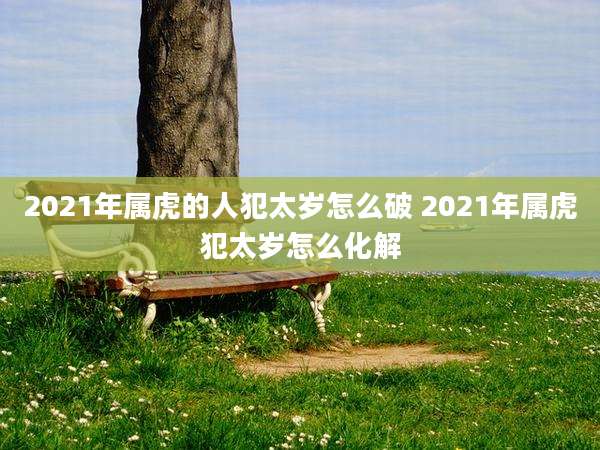 2021年属虎的人犯太岁怎么破 2021年属虎犯太岁怎么化解