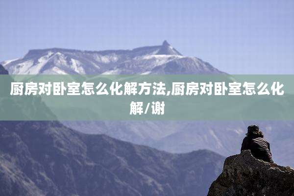 厨房对卧室怎么化解方法,厨房对卧室怎么化解/谢