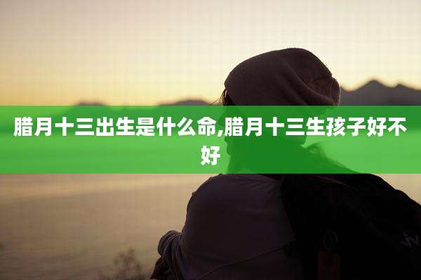 腊月十三出生是什么命,腊月十三生孩子好不好