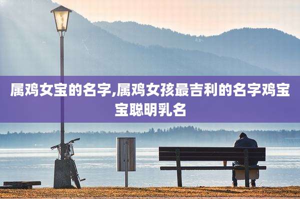 属鸡女宝的名字,属鸡女孩最吉利的名字鸡宝宝聪明乳名