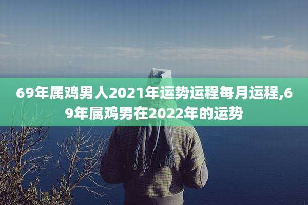 69年属鸡男人2021年运势运程每月运程,69年属鸡男在2022年的运势