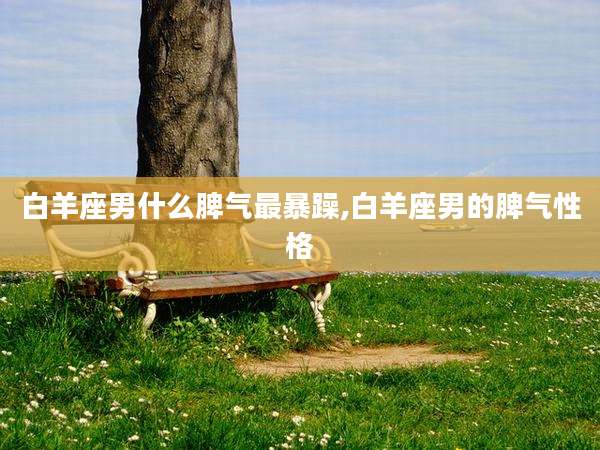 白羊座男什么脾气最暴躁,白羊座男的脾气性格
